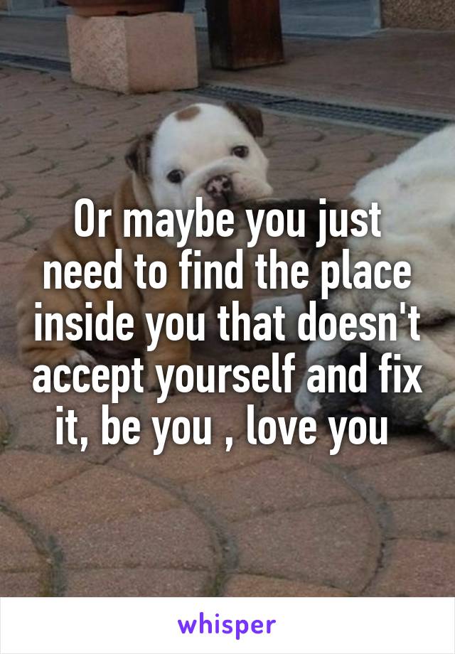 Or maybe you just need to find the place inside you that doesn't accept yourself and fix it, be you , love you 