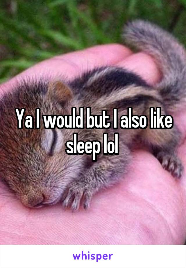 Ya I would but I also like sleep lol 