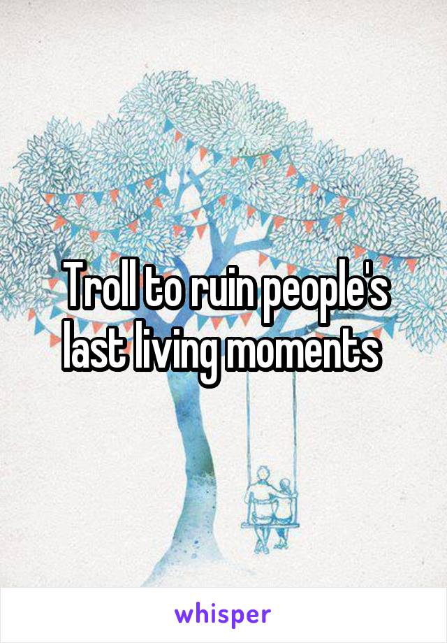 Troll to ruin people's last living moments 