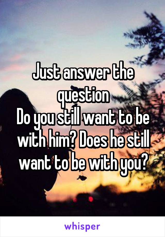 Just answer the question
Do you still want to be with him? Does he still want to be with you?