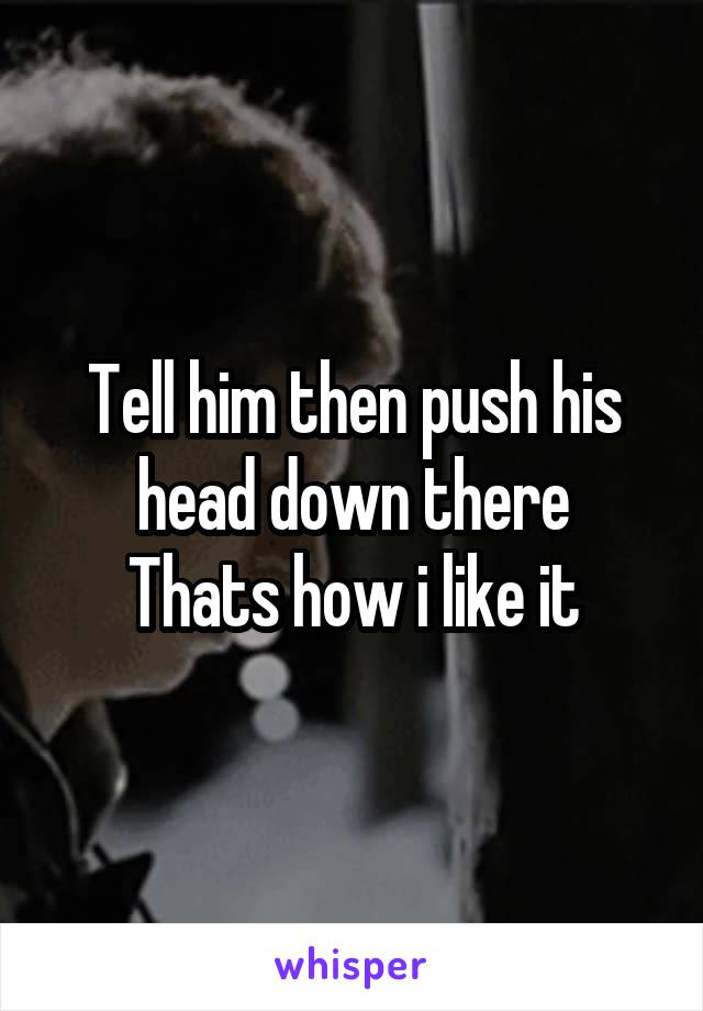 Tell him then push his head down there
Thats how i like it
