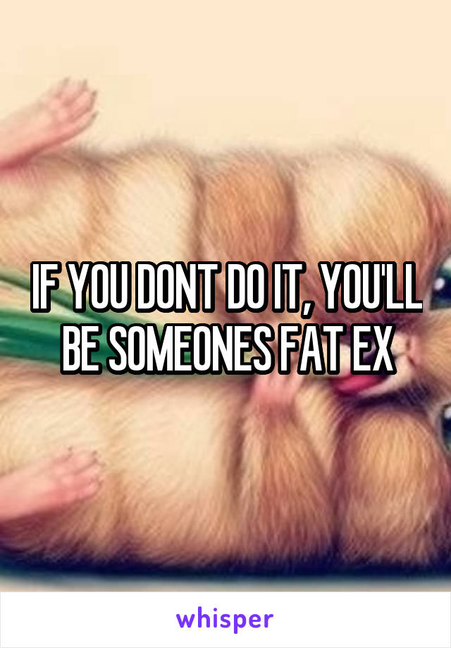 IF YOU DONT DO IT, YOU'LL BE SOMEONES FAT EX