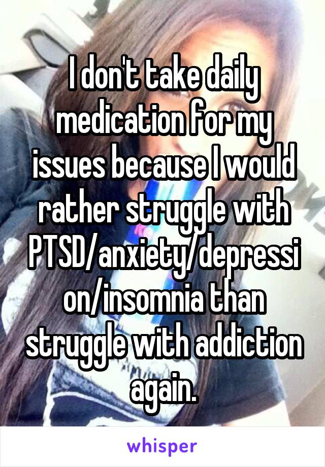 I don't take daily medication for my issues because I would rather struggle with PTSD/anxiety/depression/insomnia than struggle with addiction again.