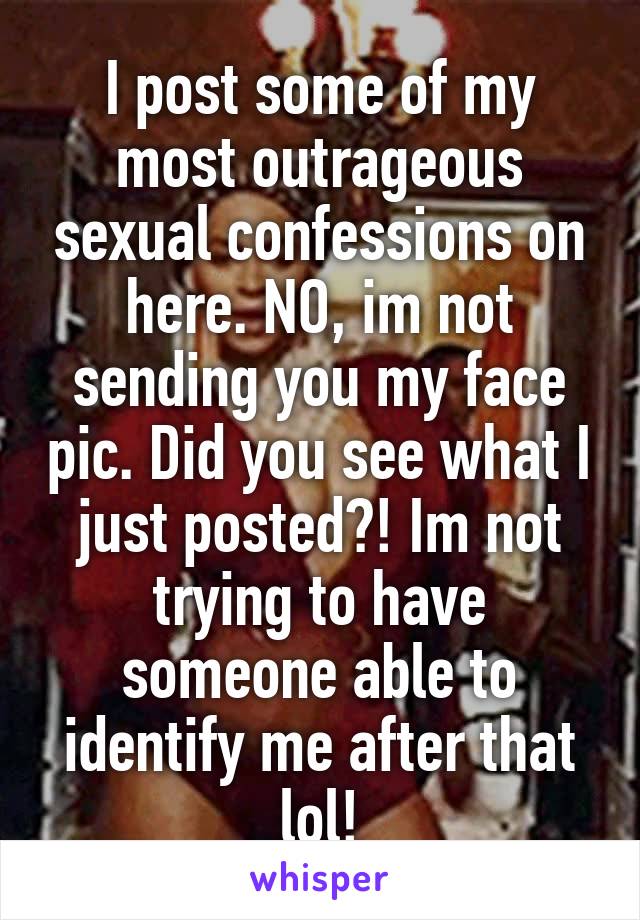 I post some of my most outrageous sexual confessions on here. NO, im not sending you my face pic. Did you see what I just posted?! Im not trying to have someone able to identify me after that lol!