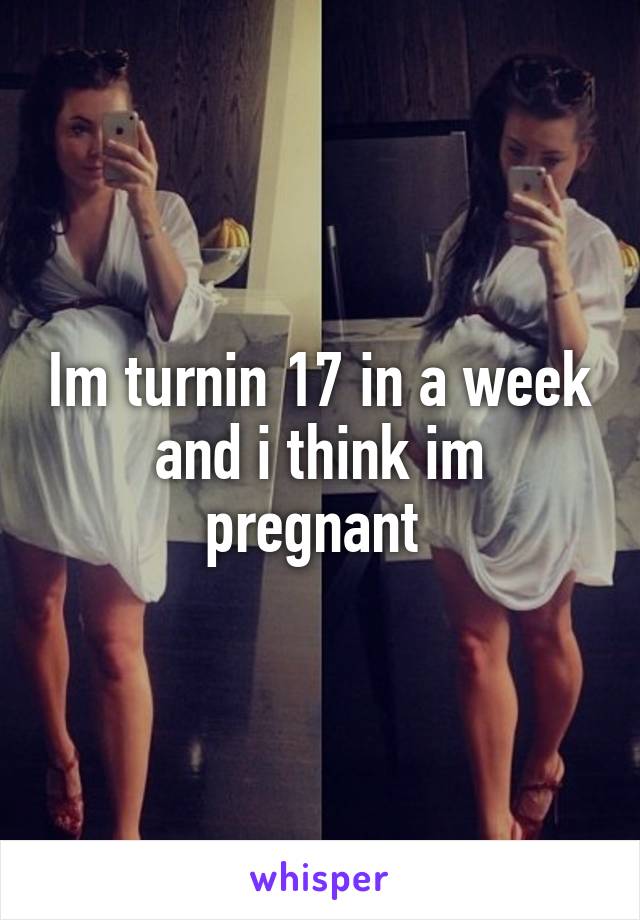Im turnin 17 in a week and i think im pregnant 