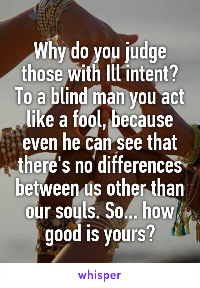 Why do you judge those with Ill intent? To a blind man you act like a fool, because even he can see that there's no differences between us other than our souls. So... how good is yours?