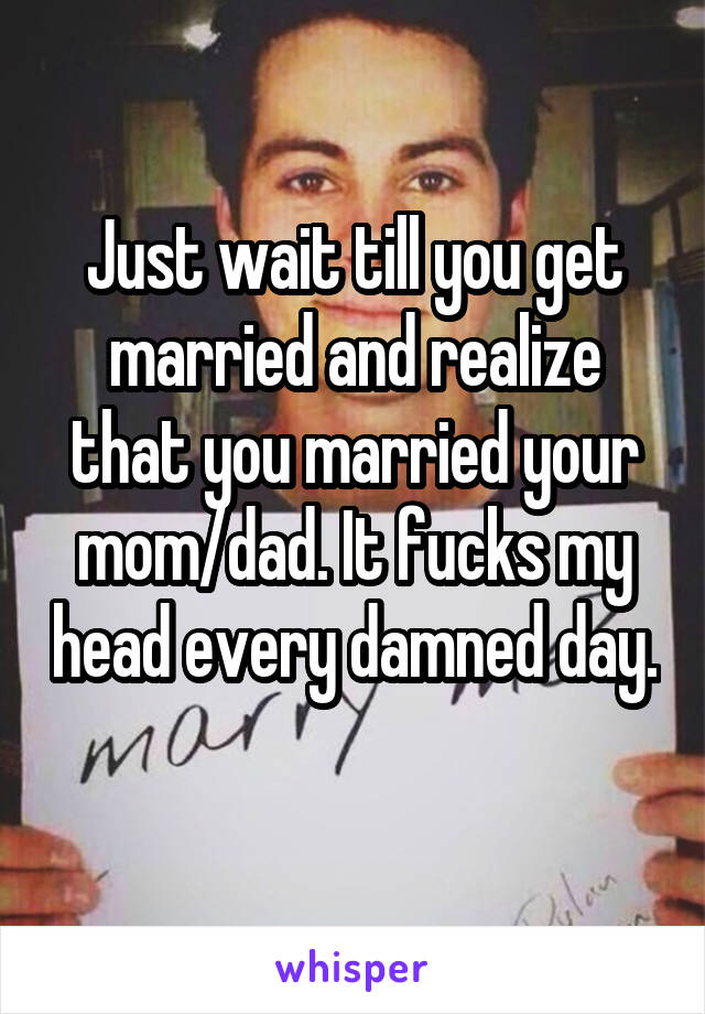 Just wait till you get married and realize that you married your mom/dad. It fucks my head every damned day. 