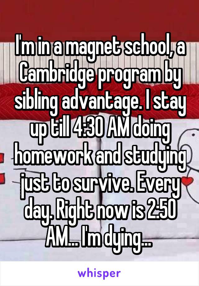 I'm in a magnet school, a Cambridge program by sibling advantage. I stay up till 4:30 AM doing homework and studying just to survive. Every day. Right now is 2:50 AM... I'm dying... 