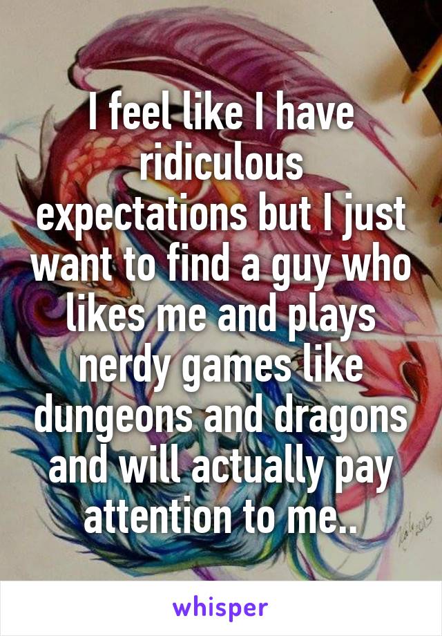 I feel like I have ridiculous expectations but I just want to find a guy who likes me and plays nerdy games like dungeons and dragons and will actually pay attention to me..