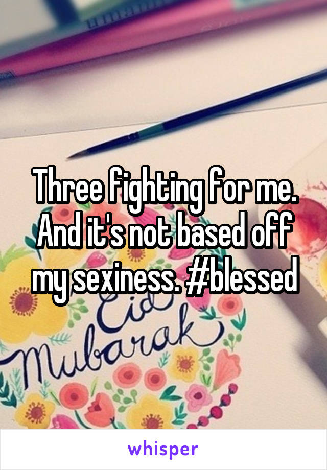 Three fighting for me. And it's not based off my sexiness. #blessed