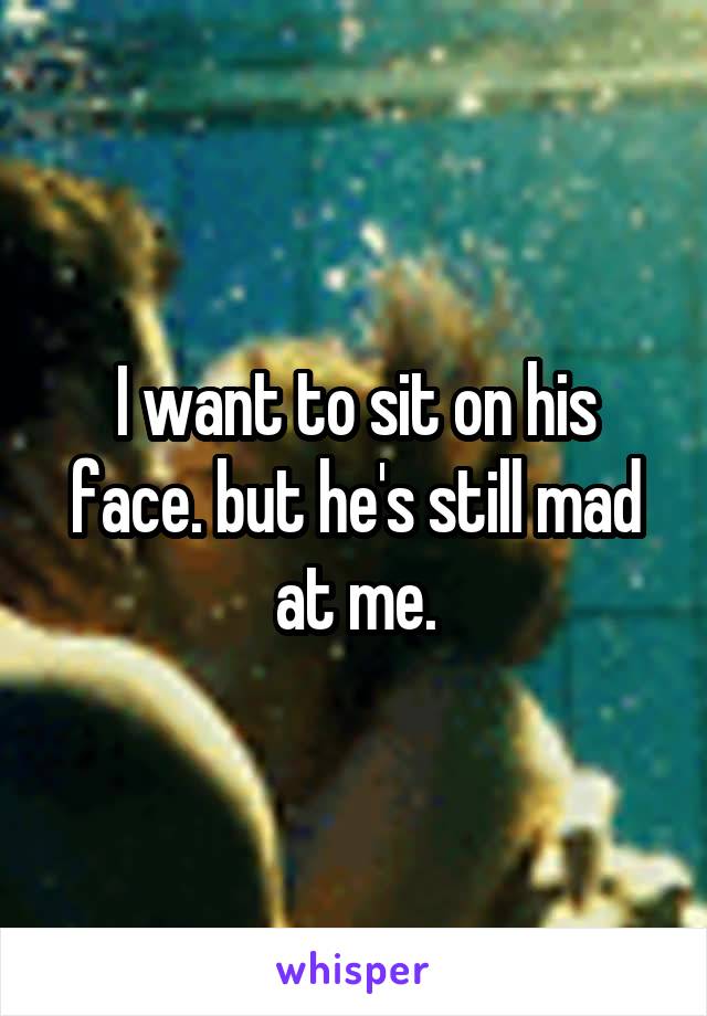 I want to sit on his face. but he's still mad at me.