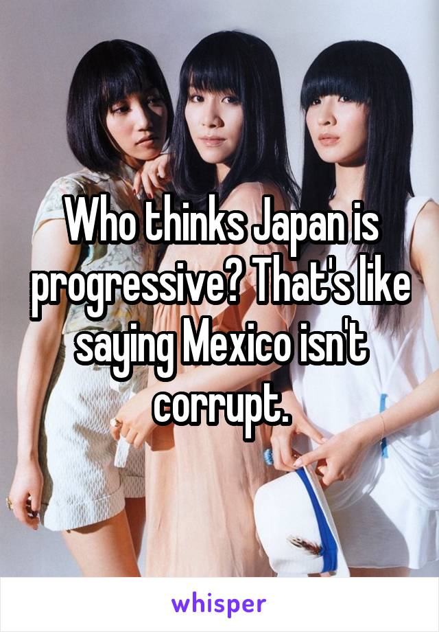 Who thinks Japan is progressive? That's like saying Mexico isn't corrupt.