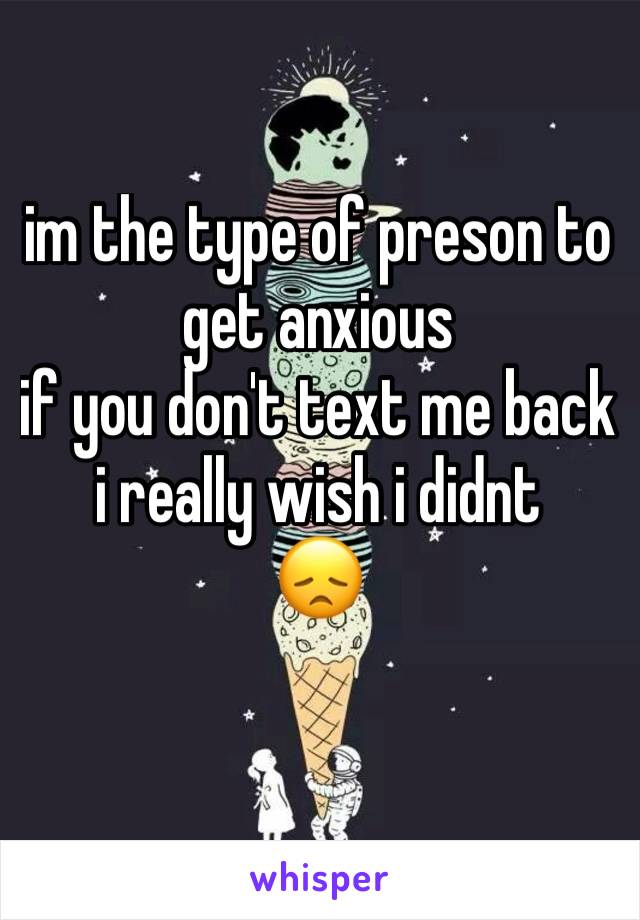 im the type of preson to
get anxious 
if you don't text me back 
i really wish i didnt 
😞