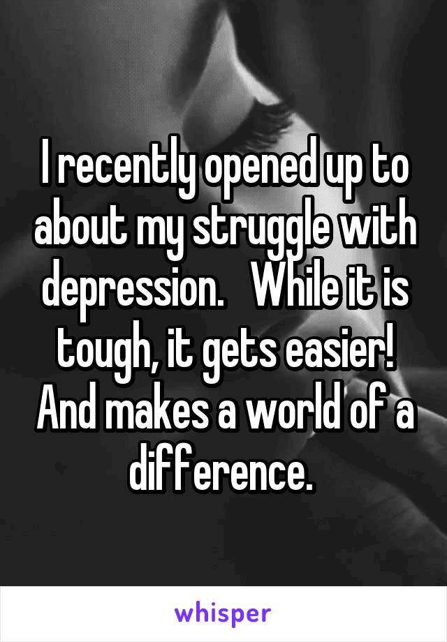 I recently opened up to about my struggle with depression.   While it is tough, it gets easier! And makes a world of a difference. 