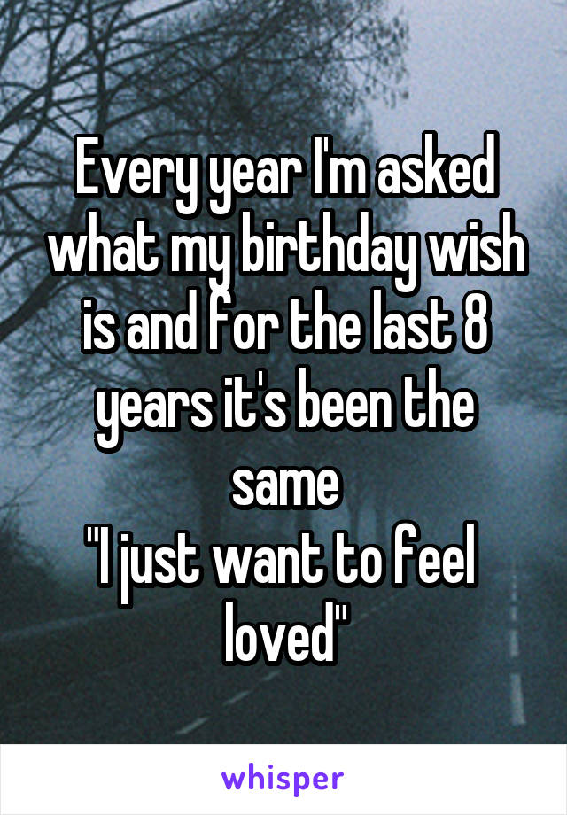 Every year I'm asked what my birthday wish is and for the last 8 years it's been the same
"I just want to feel  loved"