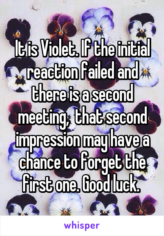 It is Violet. If the initial reaction failed and there is a second meeting,  that second impression may have a chance to forget the first one. Good luck. 