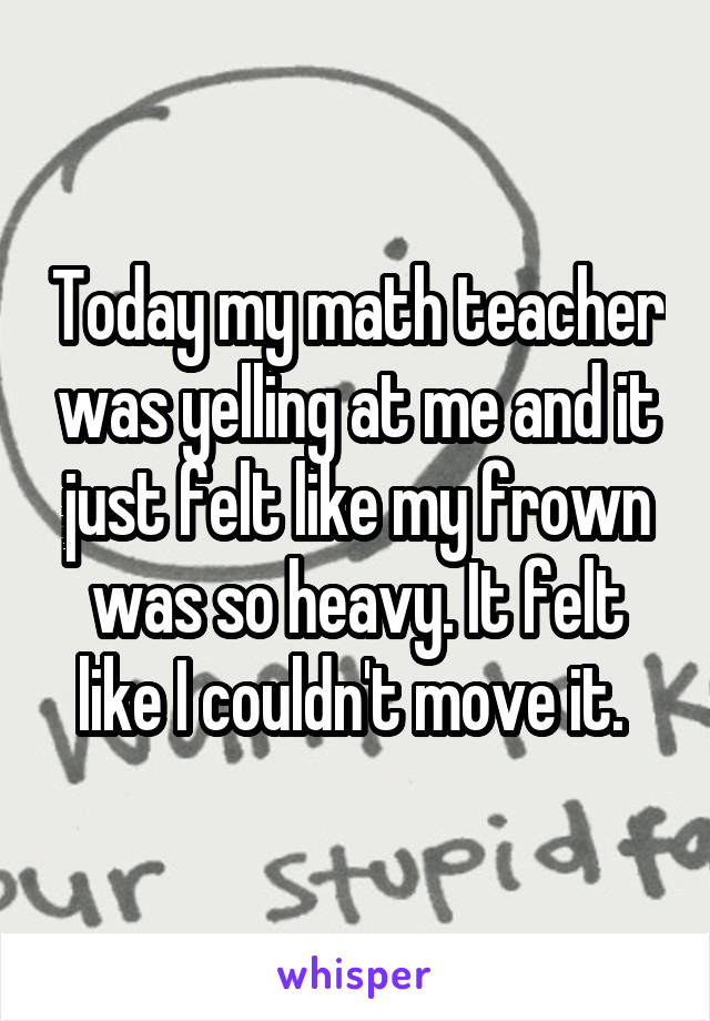 Today my math teacher was yelling at me and it just felt like my frown was so heavy. It felt like I couldn't move it. 