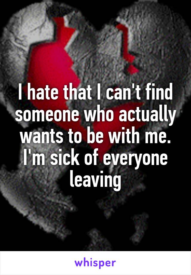 I hate that I can't find someone who actually wants to be with me. I'm sick of everyone leaving