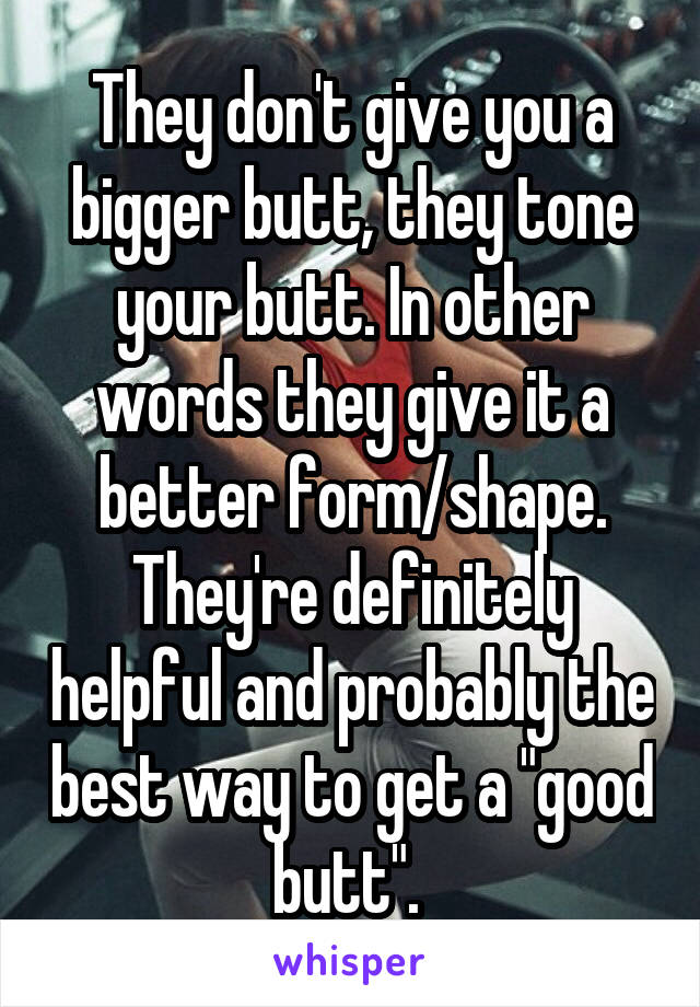 They don't give you a bigger butt, they tone your butt. In other words they give it a better form/shape. They're definitely helpful and probably the best way to get a "good butt". 