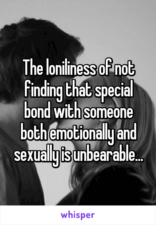 The loniliness of not finding that special bond with someone both emotionally and sexually is unbearable...
