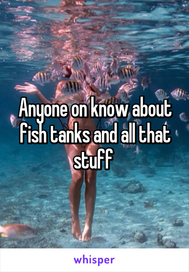 Anyone on know about fish tanks and all that stuff 