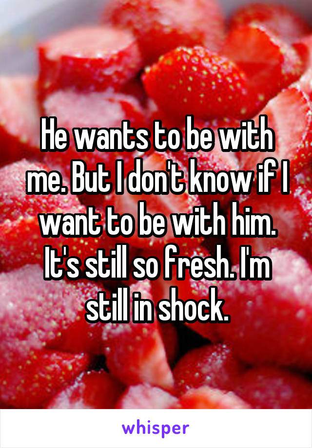 He wants to be with me. But I don't know if I want to be with him. It's still so fresh. I'm still in shock.
