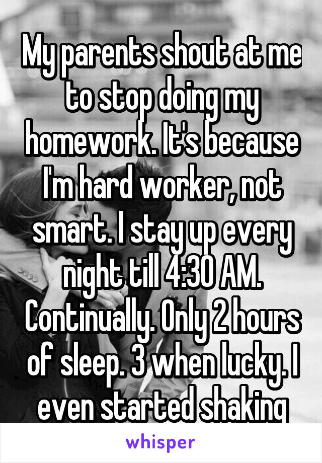 My parents shout at me to stop doing my homework. It's because I'm hard worker, not smart. I stay up every night till 4:30 AM. Continually. Only 2 hours of sleep. 3 when lucky. I even started shaking