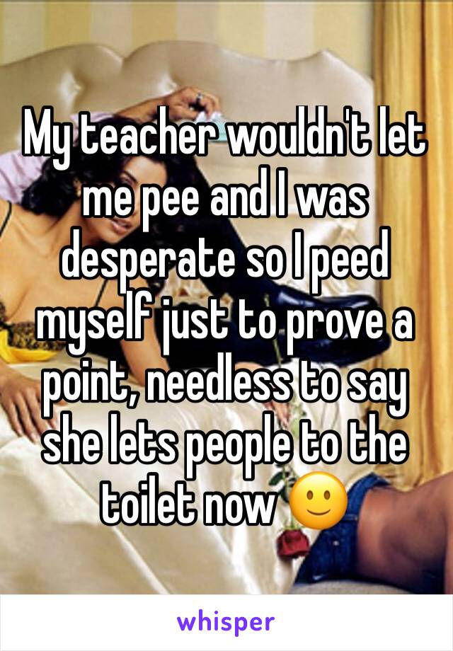 My teacher wouldn't let me pee and I was desperate so I peed myself just to prove a point, needless to say she lets people to the toilet now 🙂