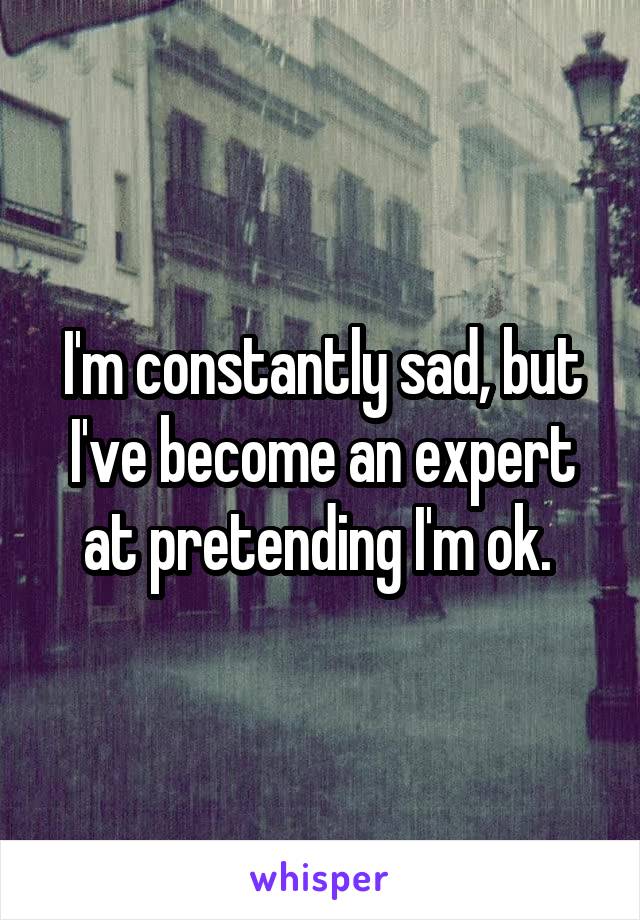 I'm constantly sad, but I've become an expert at pretending I'm ok. 