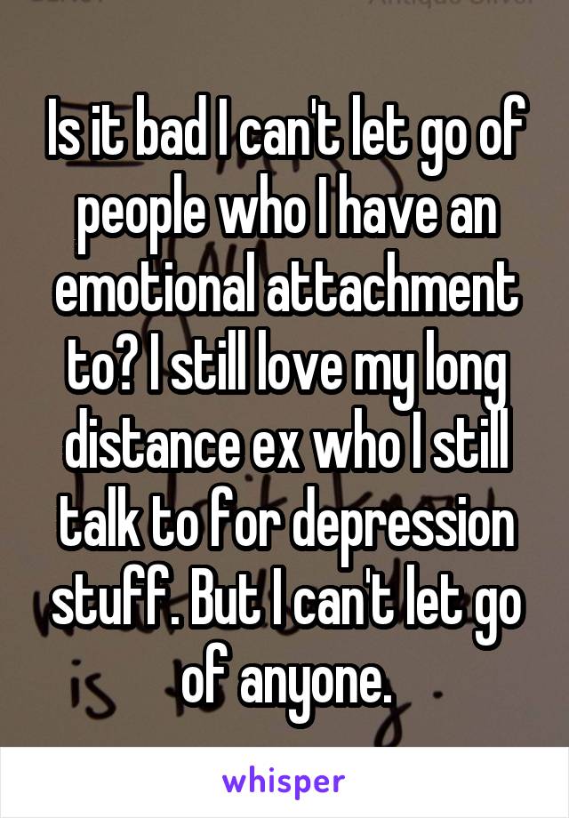 Is it bad I can't let go of people who I have an emotional attachment to? I still love my long distance ex who I still talk to for depression stuff. But I can't let go of anyone.