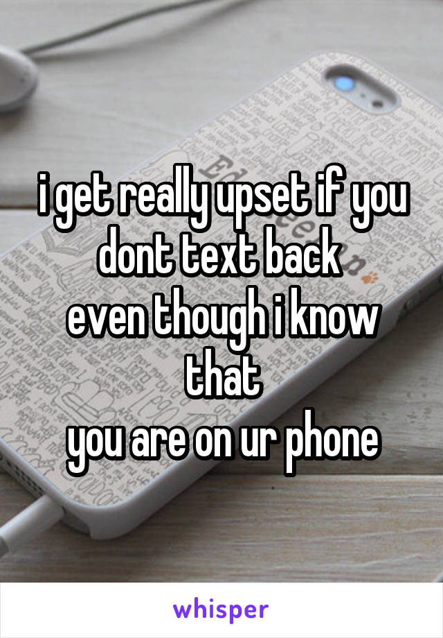 i get really upset if you dont text back 
even though i know that
you are on ur phone