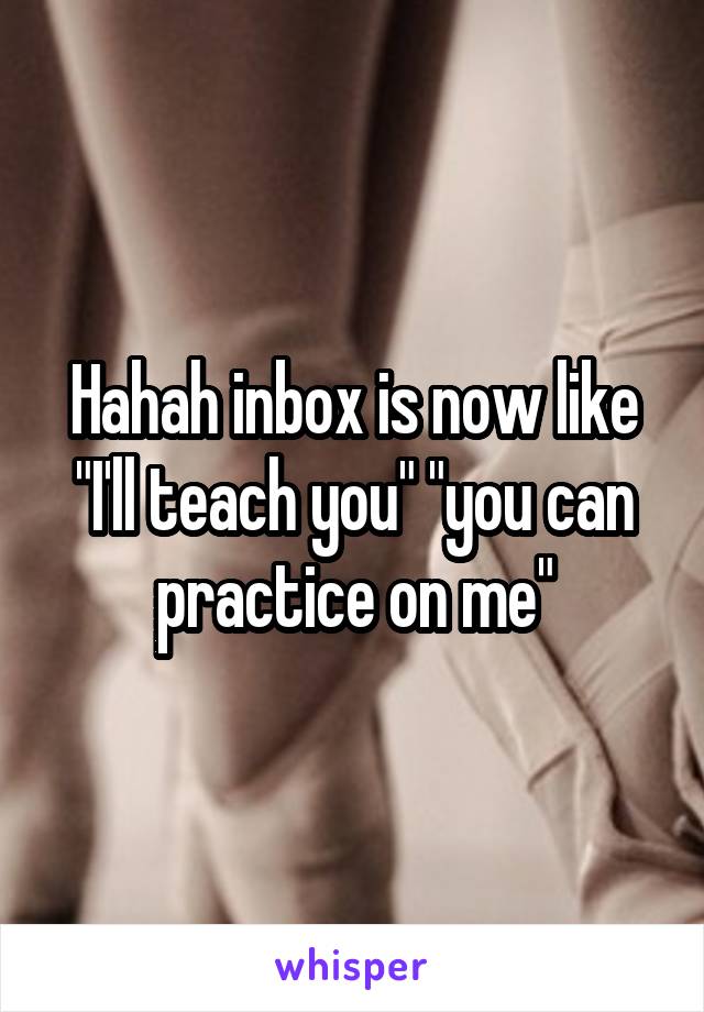 Hahah inbox is now like "I'll teach you" "you can practice on me"