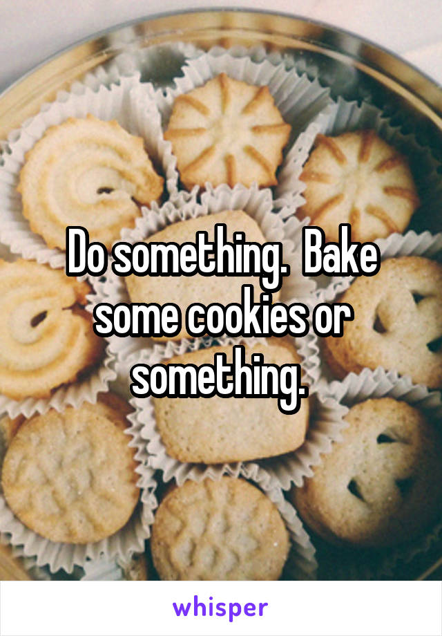 Do something.  Bake some cookies or something. 