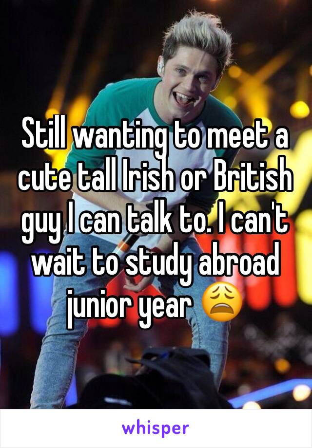 Still wanting to meet a cute tall Irish or British guy I can talk to. I can't wait to study abroad junior year 😩