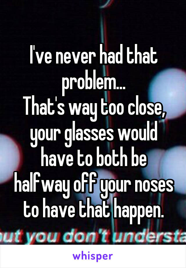 I've never had that problem...
That's way too close, your glasses would have to both be halfway off your noses to have that happen.