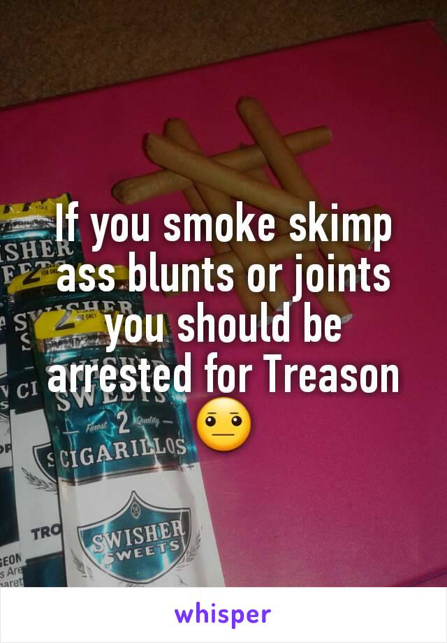 If you smoke skimp ass blunts or joints you should be arrested for Treason 😐