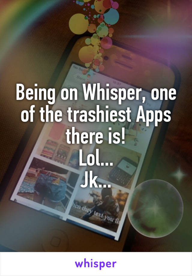 Being on Whisper, one of the trashiest Apps there is!
Lol...
Jk...
