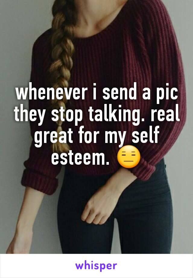 whenever i send a pic they stop talking. real great for my self esteem. 😑