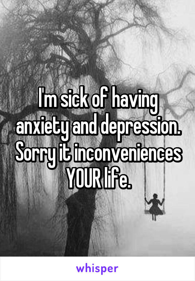 I'm sick of having anxiety and depression. Sorry it inconveniences YOUR life.