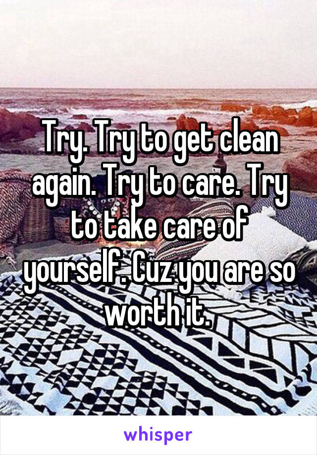 Try. Try to get clean again. Try to care. Try to take care of yourself. Cuz you are so worth it. 