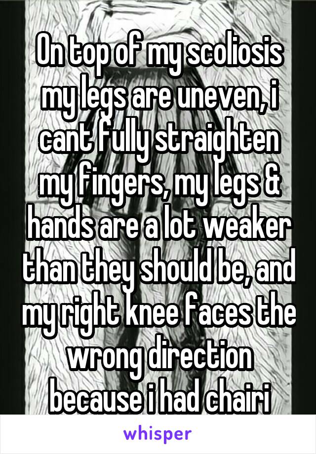 On top of my scoliosis my legs are uneven, i cant fully straighten my fingers, my legs & hands are a lot weaker than they should be, and my right knee faces the wrong direction because i had chairi