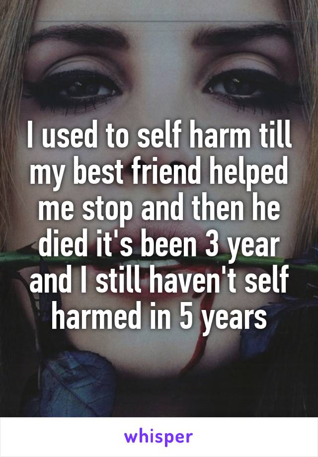 I used to self harm till my best friend helped me stop and then he died it's been 3 year and I still haven't self harmed in 5 years