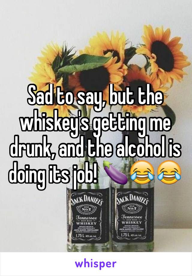 Sad to say, but the whiskey's getting me drunk, and the alcohol is doing its job! 🍆😂😂