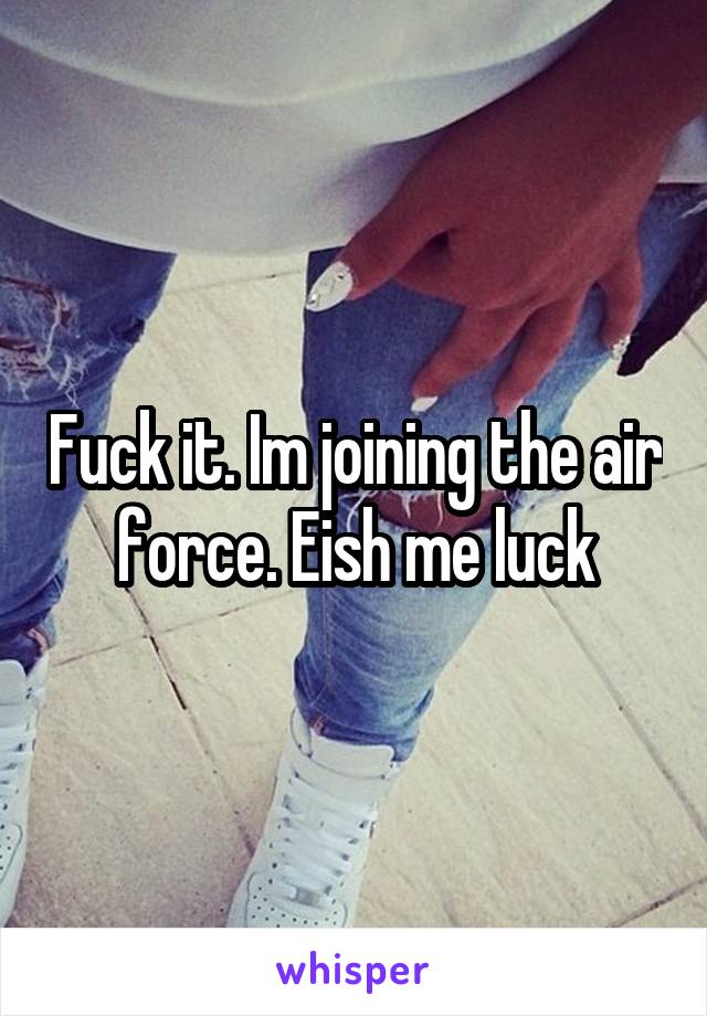Fuck it. Im joining the air force. Eish me luck