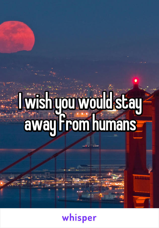 I wish you would stay away from humans