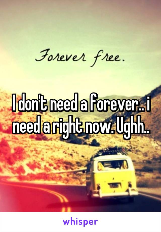 I don't need a forever.. i need a right now. Ughh..