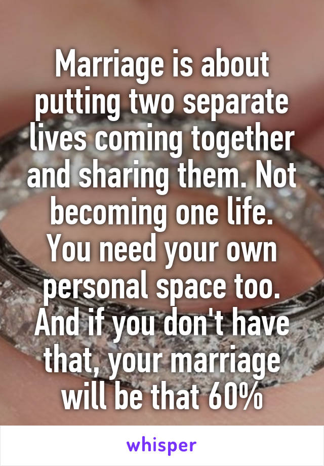 Marriage is about putting two separate lives coming together and sharing them. Not becoming one life.
You need your own personal space too. And if you don't have that, your marriage will be that 60%