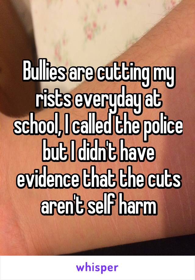 Bullies are cutting my rists everyday at school, I called the police but I didn't have evidence that the cuts aren't self harm