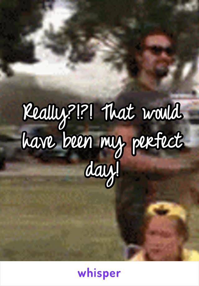 Really?!?! That would have been my perfect day!