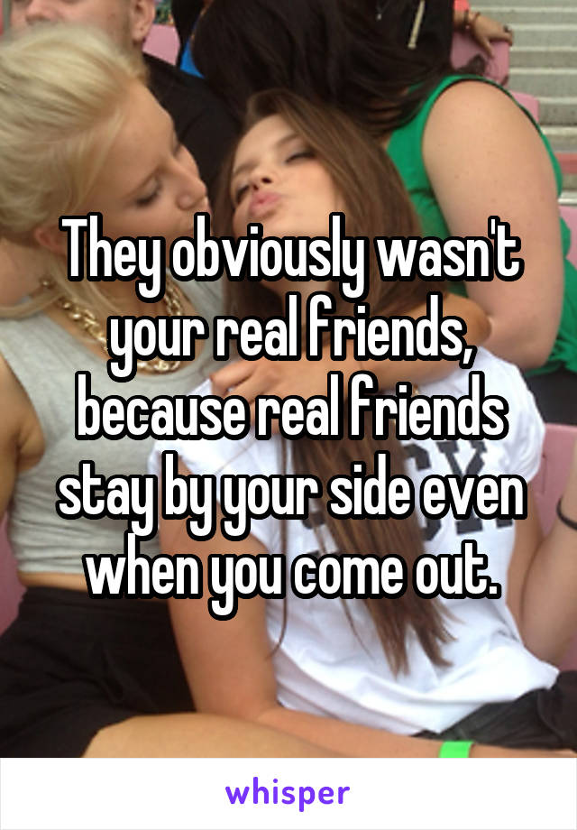 They obviously wasn't your real friends, because real friends stay by your side even when you come out.